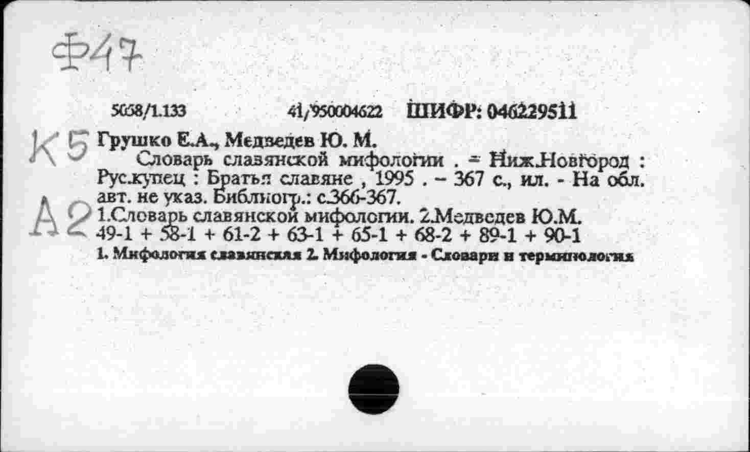 ﻿»58/1.133	41/’950004ô22 ІПИФР: 046229511
Грушко ELA-, Медведев Ю. М.
Словарь славянской мифологии . - ЙижЛовґород : Рус.купец : Братья славяне , 1995 . - 367 с., ил. - На обл. авт. не указ. Библногр.: с.366-367.
1.Словарь славянской мифологии. 2-Медвсдев Ю.М. 49-1 + 58-1 + 61-2 + 63-1 + 65-1 + 68-2 + 89-1 + 90-1
1. Мифология славяпсжяя 2. Мифология • Словари и терминология